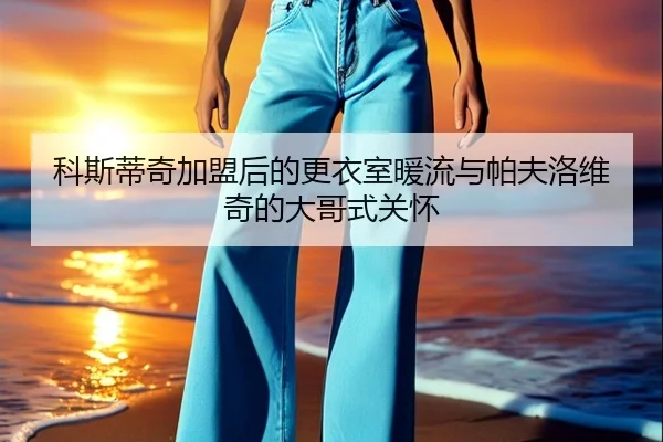 科斯蒂奇加盟后的更衣室暖流与帕夫洛维奇的大哥式关怀